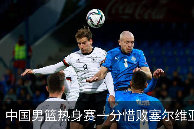 中国男篮热身赛一分惜败塞尔维亚KK FMP俱乐部队