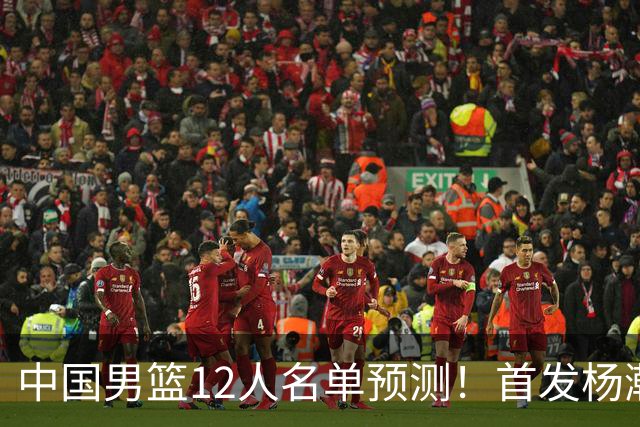 中国男篮12人名单预测！首发杨瀚森王俊杰继伟领衔，内线锋线很强