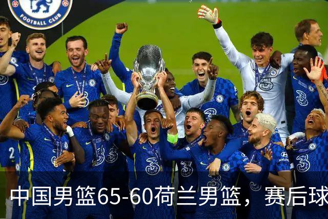 中国男篮65-60荷兰男篮，赛后球员表现评分：3满分4优秀 2及格