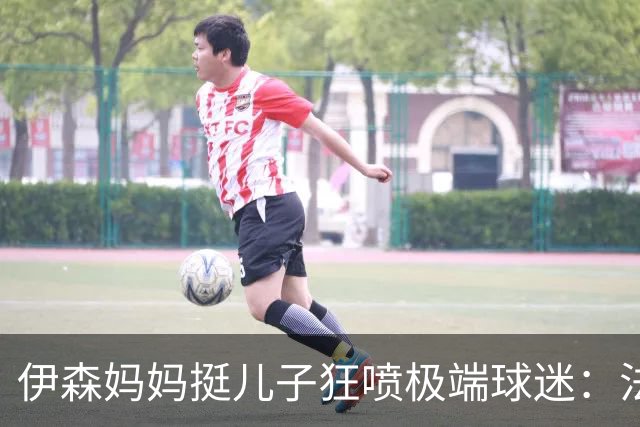 伊森妈妈挺儿子狂喷极端球迷：法克鱿！你们这些键盘侠不配叫球迷