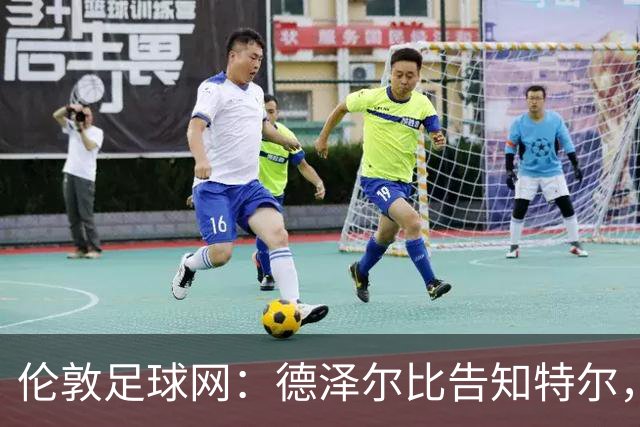 伦敦足球网：德泽尔比告知特尔，他下赛季将会得到重用