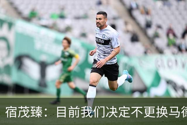 宿茂臻：目前我们决定不更换马德鲁加，其防守方面起到很大作用