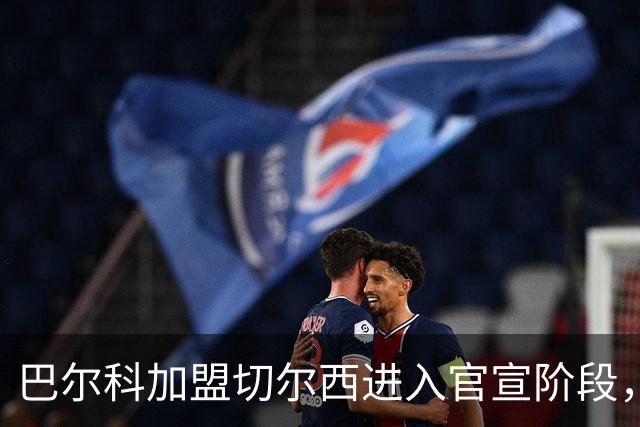 巴尔科加盟切尔西进入官宣阶段，OD蓝军左路补强计划正式完成