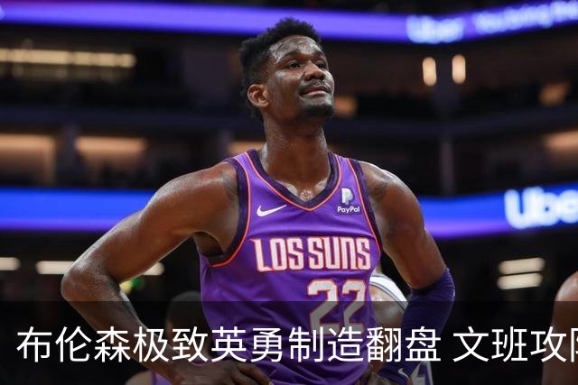 布伦森极致英勇制造翻盘 文班攻防都受挫软肋暴露