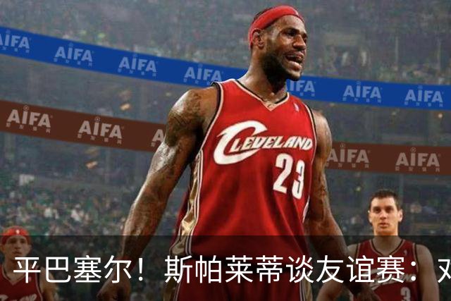 平巴塞尔！斯帕莱蒂谈友谊赛：对球队表现满意，多次错过进球机会