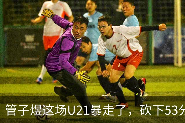 管子煜这场U21暴走了，砍下53分+8记三分！中国男篮20岁2米前锋崛起
