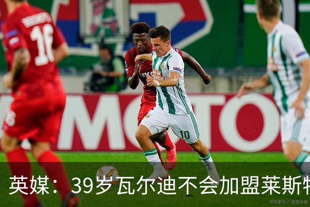 英媒：39岁瓦尔迪不会加盟莱斯特城，他回去只是进行体能测试