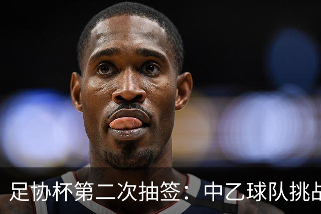 足协杯第二次抽签：中乙球队挑战卫冕冠军 西北德比看点十足