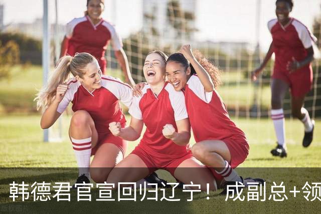韩德君官宣回归辽宁！成副总+领队稳定军心，后续会进教练组吗？